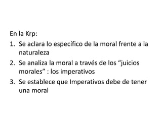 En la Krp:
1. Se aclara lo específico de la moral frente a la
naturaleza
2. Se analiza la moral a través de los “juicios
morales” : los imperativos
3. Se establece que Imperativos debe de tener
una moral
 