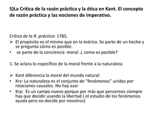 5)La Crítica de la razón práctica y la ética en Kant. El concepto
de razón práctica y las nociones de imperativo.
Crítica de la R. práctica: 1785.
 El propósito es el mismo que en la teórica. Se parte de un hecho y
se pregunta cómo es posible.
• se parte de la conciencia moral. ¿ como es posible?
1. Se aclara lo específico de la moral frente a la naturaleza
 Kant diferencia la moral del mundo natural:
• Krv: La naturaleza es el conjunto de “fenómenos” unidos por
relaciones causales. No hay azar
• Krp: Es un campo nuevo porque por más que pensemos siempre
hay que decidir usando la libertad ( el estudio de los fenómenos
ayuda pero no decide por nosotros)
 
