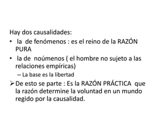 Hay dos causalidades:
• la de fenómenos : es el reino de la RAZÓN
PURA
• la de noúmenos ( el hombre no sujeto a las
relaciones empíricas)
– La base es la libertad
De esto se parte : Es la RAZÓN PRÁCTICA que
la razón determine la voluntad en un mundo
regido por la causalidad.
 