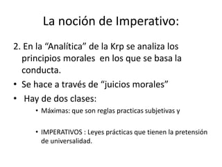 La noción de Imperativo:
2. En la “Analítica” de la Krp se analiza los
principios morales en los que se basa la
conducta.
• Se hace a través de “juicios morales”
• Hay de dos clases:
• Máximas: que son reglas practicas subjetivas y
• IMPERATIVOS : Leyes prácticas que tienen la pretensión
de universalidad.
 