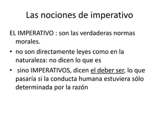 Las nociones de imperativo
EL IMPERATIVO : son las verdaderas normas
morales.
• no son directamente leyes como en la
naturaleza: no dicen lo que es
• sino IMPERATIVOS, dicen el deber ser, lo que
pasaría si la conducta humana estuviera sólo
determinada por la razón
 