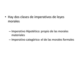 • Hay dos clases de imperativos de leyes
morales
– Imperativo Hipotético: propio de las morales
materiales
– Imperativo categórico: el de las morales formales
 