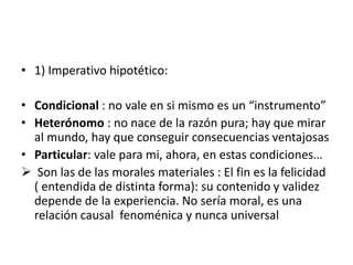 • 1) Imperativo hipotético:
• Condicional : no vale en si mismo es un “instrumento”
• Heterónomo : no nace de la razón pura; hay que mirar
al mundo, hay que conseguir consecuencias ventajosas
• Particular: vale para mi, ahora, en estas condiciones…
 Son las de las morales materiales : El fin es la felicidad
( entendida de distinta forma): su contenido y validez
depende de la experiencia. No sería moral, es una
relación causal fenoménica y nunca universal
 