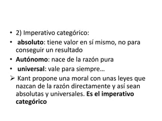 • 2) Imperativo categórico:
• absoluto: tiene valor en sí mismo, no para
conseguir un resultado
• Autónomo: nace de la razón pura
• universal: vale para siempre…
 Kant propone una moral con unas leyes que
nazcan de la razón directamente y así sean
absolutas y universales. Es el imperativo
categórico
 