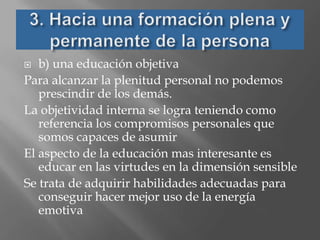   b) una educación objetiva
Para alcanzar la plenitud personal no podemos
   prescindir de los demás.
La objetividad interna se logra teniendo como
   referencia los compromisos personales que
   somos capaces de asumir
El aspecto de la educación mas interesante es
   educar en las virtudes en la dimensión sensible
Se trata de adquirir habilidades adecuadas para
   conseguir hacer mejor uso de la energía
   emotiva
 