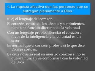   c) el lenguaje del corazón
El corazón, centro de los afectos y sentimientos,
   tiene una función diferente de la voluntad
Con un lenguaje propio, silenciar el corazón a
   favor de la inteligencia y la voluntad es un
   error
Es normal que el corazón proteste si lo que dice
   Dios es costoso.
La cruz no seria real en nuestro corazón si no se
   quejara nunca y se conformara con la voluntad
   de Dios
 