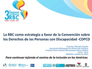 La RBC como estrategia a favor de la Convención sobre
los Derechos de las Personas con Discapacidad -CDPCD
Francisco Morales Zapata
Asociación Wiñaypaq Pro Desarrollo Humano
Instituto Para el Desarrollo Humano Henry Wallon
Cusco - Perú
Medellín, octubre de 2013

 