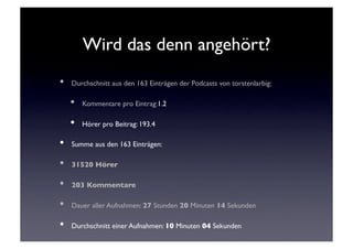 Wird das denn angehört?	

•    Durchschnitt aus den 163 Einträgen der Podcasts von torstenlarbig: 	


     •    Kommentare pro Eintrag:1.2	


     •    Hörer pro Beitrag: 193.4	


•    Summe aus den 163 Einträgen:	


•    31520 Hörer	


•    203 Kommentare	


•    Dauer aller Aufnahmen: 27 Stunden 20 Minuten 14 Sekunden	


•    Durchschnitt einer Aufnahmen: 10 Minuten 04 Sekunden	

 