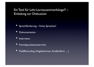 Ein Tool für Lehr-Lernzusammenhänge?! –
Einladung zur Diskussion	



 •  Sprechförderung – freies Sprechen!	

 •  Dokumentation	

 •  Interviews	

 •  Fremdsprachenunterricht	

 •  FieldRecording (Vogelstimmen, Straßenlärm …)	

 