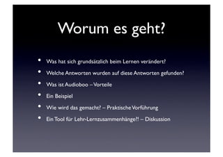 Worum es geht?	

•  Was hat sich grundsätzlich beim Lernen verändert?	

•  Welche Antworten wurden auf diese Antworten gefunden?	

•  Was ist Audioboo – Vorteile	

•  Ein Beispiel	

•  Wie wird das gemacht? – Praktische Vorführung	

•  Ein Tool für Lehr-Lernzusammenhänge?! – Diskussion	

 