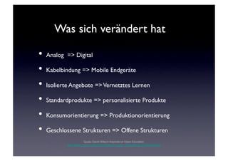 Was sich verändert hat	


•  Analog => Digital	

•  Kabelbindung => Mobile Endgeräte	

•  Isolierte Angebote => Vernetztes Lernen	

•  Standardprodukte => personalisierte Produkte	

•  Konsumorientierung => Produktionorientierung	

•  Geschlossene Strukturen => Offene Strukturen	

                       Quelle: David Wiley's Keynote on Open Education
          http://www.youtube.com/watch?feature=player_embedded&v=VcRctjvIeyQ#!
 