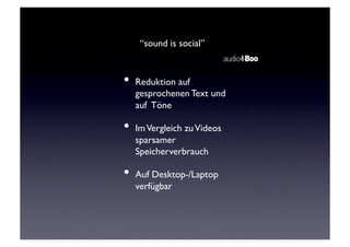“sound is social”	



      •  Reduktion auf
         gesprochenen Text und
         auf Töne	


      •  Im Vergleich zu Videos
         sparsamer
         Speicherverbrauch	


      •  Auf Desktop-/Laptop
         verfügbar	

 