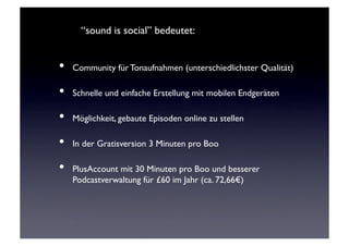 “sound is social” bedeutet: 	



•  Community für Tonaufnahmen (unterschiedlichster Qualität)	

•  Schnelle und einfache Erstellung mit mobilen Endgeräten	

•  Möglichkeit, gebaute Episoden online zu stellen	

•  In der Gratisversion 3 Minuten pro Boo	

•  PlusAccount mit 30 Minuten pro Boo und besserer
      Podcastverwaltung für £60 im Jahr (ca. 72,66€)	

 