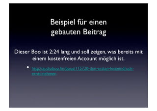 Beispiel für einen 
                 gebauten Beitrag

Dieser Boo ist 2:24 lang und soll zeigen, was bereits mit
       einem kostenfreien Account möglich ist.	

     •  http://audioboo.fm/boos/115720-den-ersten-leseeindruck-
       ernst-nehmen	

 