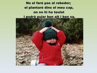 No el faré pas al rebedor;  el plantaré dins el meu cap, on no hi ha teulat  i podrà pujar ben alt i ben sa. 