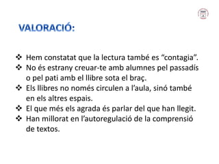  Hem constatat que la lectura també es “contagia”.
 No és estrany creuar-te amb alumnes pel passadís
o pel pati amb el llibre sota el braç.
 Els llibres no només circulen a l’aula, sinó també
en els altres espais.
 El que més els agrada és parlar del que han llegit.
 Han millorat en l’autoregulació de la comprensió
de textos.
 