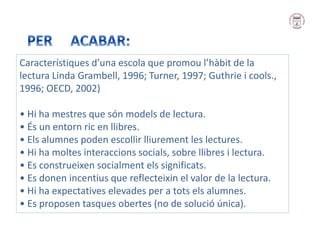 Característiques d’una escola que promou l’hàbit de la
lectura Linda Grambell, 1996; Turner, 1997; Guthrie i cools.,
1996; OECD, 2002)
• Hi ha mestres que són models de lectura.
• És un entorn ric en llibres.
• Els alumnes poden escollir lliurement les lectures.
• Hi ha moltes interaccions socials, sobre llibres i lectura.
• Es construeixen socialment els significats.
• Es donen incentius que reflecteixin el valor de la lectura.
• Hi ha expectatives elevades per a tots els alumnes.
• Es proposen tasques obertes (no de solució única).
 
