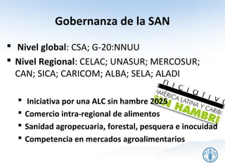 Gobernanza de la SAN
 Nivel global: CSA; G-20:NNUU
 Nivel Regional: CELAC; UNASUR; MERCOSUR;
  CAN; SICA; CARICOM; ALBA; SELA; ALADI

     Iniciativa por una ALC sin hambre 2025
     Comercio intra-regional de alimentos
     Sanidad agropecuaria, forestal, pesquera e inocuidad
     Competencia en mercados agroalimentarios
 