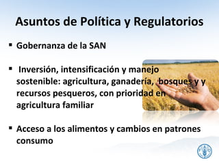 Asuntos de Política y Regulatorios
 Gobernanza de la SAN

 Inversión, intensificación y manejo
  sostenible: agricultura, ganadería, bosques y y
  recursos pesqueros, con prioridad en
  agricultura familiar

 Acceso a los alimentos y cambios en patrones
  consumo
 