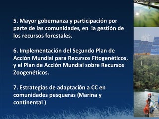 5. Mayor gobernanza y participación por
parte de las comunidades, en la gestión de
los recursos forestales.

6. Implementación del Segundo Plan de
Acción Mundial para Recursos Fitogenéticos,
y el Plan de Acción Mundial sobre Recursos
Zoogenéticos.

7. Estrategias de adaptación a CC en
comunidades pesqueras (Marina y
continental )
 