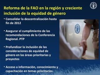 Reforma de la FAO en la región y creciente
inclusión de la equidad de género
• Consolidar la descentralización hasta
  fin de 2012

• Asegurar el cumplimiento de las
  recomendaciones de la Conferencia
  Regional. PTP

• Profundizar la inclusión de las
  consideraciones de equidad de
  género en las áreas prioritarias y
  proyectos

• Acceso a información, conocimiento y
  capacitación en temas prioritarios
 