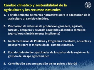Cambio climático y sostenibilidad de la
agricultura y los recursos naturales
1. Fortalecimiento de marcos normativos para la adaptación de la
   agricultura al cambio climático.

2. Promoción de sistemas de producción ganadera, agrícola,
   forestal, pesquera y acuícola adaptados al cambio climático
   (Agricultura climáticamente inteligente)

3. Implementación de Políticas y Programas forestales, acuícolas y
   pesqueros para la mitigación del cambio climático.

4. Fortalecimiento de capacidades de los países de la región en la
   gestión del riesgo agroclimático

5. Contribución para preparación de los países a Rio+20
 