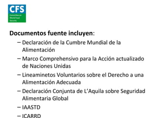 Documentos fuente incluyen:
  – Declaración de la Cumbre Mundial de la
    Alimentación
  – Marco Comprehensivo para la Acción actualizado
    de Naciones Unidas
  – Lineaminetos Voluntarios sobre el Derecho a una
    Alimentación Adecuada
  – Declaración Conjunta de L’Aquila sobre Seguridad
    Alimentaria Global
  – IAASTD
  –
 