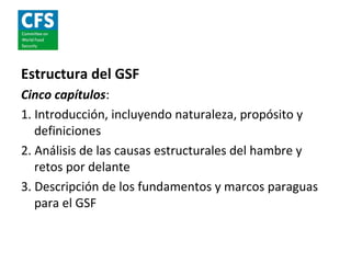 Estructura del GSF
Cinco capítulos:
1. Introducción, incluyendo naturaleza, propósito y
   definiciones
2. Análisis de las causas estructurales del hambre y
   retos por delante
3. Descripción de los fundamentos y marcos paraguas
   para el GSF
 