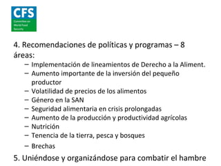 4. Recomendaciones de políticas y programas – 8
áreas:
   – Implementación de lineamientos de Derecho a la Aliment.
   – Aumento importante de la inversión del pequeño
     productor
   – Volatilidad de precios de los alimentos
   – Género en la SAN
   – Seguridad alimentaria en crisis prolongadas
   – Aumento de la producción y productividad agrícolas
   – Nutrición
   – Tenencia de la tierra, pesca y bosques
   – Brechas
5. Uniéndose y organizándose para combatir el hambre
 