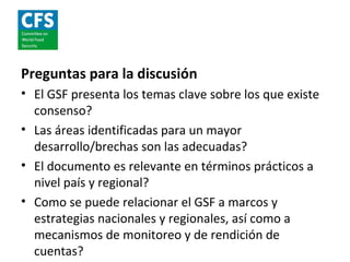 Preguntas para la discusión
• El GSF presenta los temas clave sobre los que existe
  consenso?
• Las áreas identificadas para un mayor
  desarrollo/brechas son las adecuadas?
• El documento es relevante en términos prácticos a
  nivel país y regional?
• Como se puede relacionar el GSF a marcos y
  estrategias nacionales y regionales, así como a
  mecanismos de monitoreo y de rendición de
  cuentas?
 
