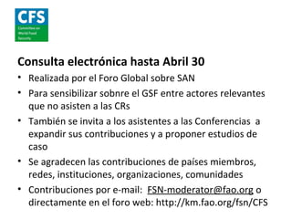 Consulta electrónica hasta Abril 30
• Realizada por el Foro Global sobre SAN
• Para sensibilizar sobnre el GSF entre actores relevantes
  que no asisten a las CRs
• También se invita a los asistentes a las Conferencias a
  expandir sus contribuciones y a proponer estudios de
  caso
• Se agradecen las contribuciones de países miembros,
  redes, instituciones, organizaciones, comunidades
• Contribuciones por e-mail: FSN-moderator@fao.org o
  directamente en el foro web: http://km.fao.org/fsn/CFS
 