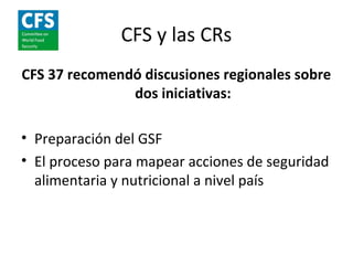 CFS y las CRs
CFS 37 recomendó discusiones regionales sobre
               dos iniciativas:

• Preparación del GSF
• El proceso para mapear acciones de seguridad
  alimentaria y nutricional a nivel país
 