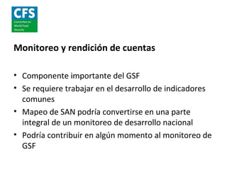 Monitoreo y rendición de cuentas

• Componente importante del GSF
• Se requiere trabajar en el desarrollo de indicadores
  comunes
• Mapeo de SAN podría convertirse en una parte
  integral de un monitoreo de desarrollo nacional
• Podría contribuir en algún momento al monitoreo de
  GSF
 