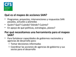 Qué es el mapeo de acciones SAN?
• Programas, proyectos, intervenciones y respuestas SAN
  pasadas, actuales y planedas
• Quién? Qué? Cuándo? Dónde? Cuánto?
• En apoyo de qué políticas, estrategias, planes?
Por qué necesitamos una herramienta para el mapeo
  SAN?
• Para fortalecer capacidades de gobiernos nacionales y
  agencias de desarrollo para:
   o Tomar decisiones informadas
   o Coordinar las acciones de agencias de gobierno y sus
     socios para el desarrollo
 