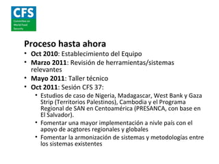 Proceso hasta ahora
• Oct 2010: Establecimiento del Equipo
• Marzo 2011: Revisión de herramientas/sistemas
  relevantes
• Mayo 2011: Taller técnico
• Oct 2011: Sesión CFS 37:
   • Estudios de caso de Nigeria, Madagascar, West Bank y Gaza
     Strip (Territorios Palestinos), Cambodia y el Programa
     Regional de SAN en Centoamérica (PRESANCA, con base en
     El Salvador).
   • Fomentar una mayor implementación a nivle país con el
     apoyo de acgtores regionales y globales
   • Fomentar la armonización de sistemas y metodologías entre
     los sistemas existentes
 