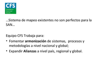 …Sistema de mapeo existentes no son perfectos para la
SAN…

Equipo CFS Trabaja para:
• Fomentar armonización de sistemas, procesos y
  metodologías a nivel nacional y global;
• Expandir Alianzas a nivel país, regional y global.
 