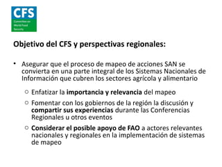 Objetivo del CFS y perspectivas regionales:

• Asegurar que el proceso de mapeo de acciones SAN se
  convierta en una parte integral de los Sistemas Nacionales de
  Información que cubren los sectores agrícola y alimentario
   o Enfatizar la importancia y relevancia del mapeo
   o Fomentar con los gobiernos de la región la discusión y
     compartir sus experiencias durante las Conferencias
     Regionales u otros eventos
   o Considerar el posible apoyo de FAO a actores relevantes
     nacionales y regionales en la implementación de sistemas
     de mapeo
 