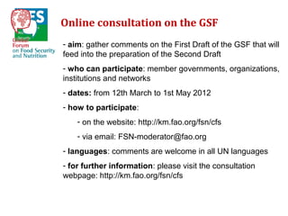 Online consultation on the GSF
- aim: gather comments on the First Draft of the GSF that will
feed into the preparation of the Second Draft
- who can participate: member governments, organizations,
institutions and networks
- dates: from 12th March to 1st May 2012
- how to participate:
    - on the website: http://km.fao.org/fsn/cfs
    - via email: FSN-moderator@fao.org
- languages: comments are welcome in all UN languages
- for further information: please visit the consultation
webpage: http://km.fao.org/fsn/cfs
 