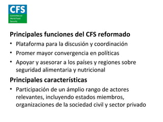 Principales funciones del CFS reformado
• Plataforma para la discusión y coordinación
• Promer mayor convergencia en políticas
• Apoyar y asesorar a los países y regiones sobre
  seguridad alimentaria y nutricional
Principales características
• Participación de un ámplio rango de actores
  relevantes, incluyendo estados miembros,
  organizaciones de la sociedad civil y sector privado
 