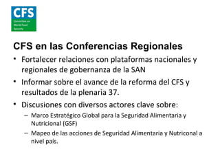 CFS en las Conferencias Regionales
• Fortalecer relaciones con plataformas nacionales y
  regionales de gobernanza de la SAN
• Informar sobre el avance de la reforma del CFS y
  resultados de la plenaria 37.
• Discusiones con diversos actores clave sobre:
   – Marco Estratégico Global para la Seguridad Alimentaria y
     Nutricional (GSF)
   – Mapeo de las acciones de Seguridad Alimentaria y Nutriconal a
     nivel país.
 
