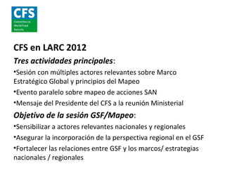 CFS en LARC 2012
Tres actividades principales:
•Sesión con múltiples actores relevantes sobre Marco
Estratégico Global y principios del Mapeo
•Evento paralelo sobre mapeo de acciones SAN
•Mensaje del Presidente del CFS a la reunión Ministerial
Objetivo de la sesión GSF/Mapeo:
•Sensibilizar a actores relevantes nacionales y regionales
•Asegurar la incorporación de la perspectiva regional en el GSF
•Fortalecer las relaciones entre GSF y los marcos/ estrategias
nacionales / regionales
 