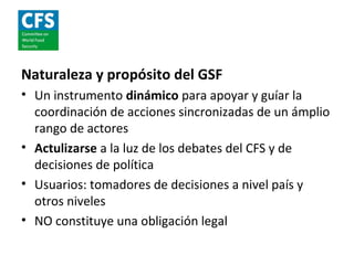 Naturaleza y propósito del GSF
• Un instrumento dinámico para apoyar y guíar la
  coordinación de acciones sincronizadas de un ámplio
  rango de actores
• Actulizarse a la luz de los debates del CFS y de
  decisiones de política
• Usuarios: tomadores de decisiones a nivel país y
  otros niveles
• NO constituye una obligación legal
 