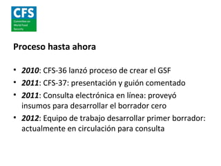 Proceso hasta ahora

• 2010: CFS-36 lanzó proceso de crear el GSF
• 2011: CFS-37: presentación y guión comentado
• 2011: Consulta electrónica en línea: proveyó
  insumos para desarrollar el borrador cero
• 2012: Equipo de trabajo desarrollar primer borrador:
  actualmente en circulación para consulta
 