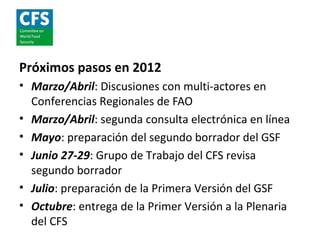 Próximos pasos en 2012
• Marzo/Abril: Discusiones con multi-actores en
  Conferencias Regionales de FAO
• Marzo/Abril: segunda consulta electrónica en línea
• Mayo: preparación del segundo borrador del GSF
• Junio 27-29: Grupo de Trabajo del CFS revisa
  segundo borrador
• Julio: preparación de la Primera Versión del GSF
• Octubre: entrega de la Primer Versión a la Plenaria
  del CFS
 