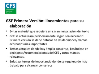 GSF Primera Versión: lineamientos para su
 elaboración
• Evitar material que requiera una gran negociación del texto
• GSF se actualizará periódicamente según sea necesario:
  Primera versión se debe enfocar en las decisiones/marcos
  acordados más importantes
• Temas actuales donde hay ámplio consenso, basándose en
  decisiones/recomendaciones del CFS y otros marcos
  relevantes.
• Enfatizar temas de importancia donde se requiera de más
  trabajo para alcanzar consensos
 