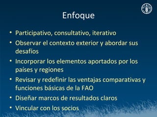 Enfoque
• Participativo, consultativo, iterativo
• Observar el contexto exterior y abordar sus
  desafíos
• Incorporar los elementos aportados por los
  países y regiones
• Revisar y redefinir las ventajas comparativas y
  funciones básicas de la FAO
• Diseñar marcos de resultados claros
• Vincular con los socios
 