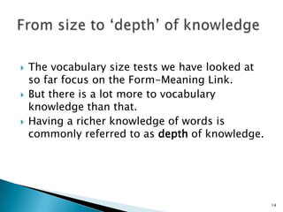 The vocabulary size tests we have looked at
so far focus on the Form-Meaning Link.
 But there is a lot more to vocabulary
knowledge than that.
 Having a richer knowledge of words is
commonly referred to as depth of knowledge.
14
 