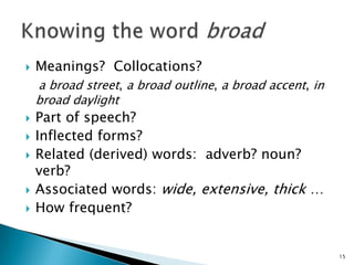  Meanings? Collocations?
a broad street, a broad outline, a broad accent, in
broad daylight
 Part of speech?
 Inflected forms?
 Related (derived) words: adverb? noun?
verb?
 Associated words: wide, extensive, thick …
 How frequent?
15
 