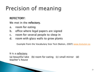 REFECTORY:
We met in the refectory.
a. room for eating
b. office where legal papers are signed
c. room for several people to sleep in
d. room with glass walls to grow plants
Example from the Vocabulary Size Test (Nation, 2007) www.lextutor.ca
It is a refectory.
(a) beautiful lake (b) room for eating (c) small mirror (d)
teacher’s house
21
 