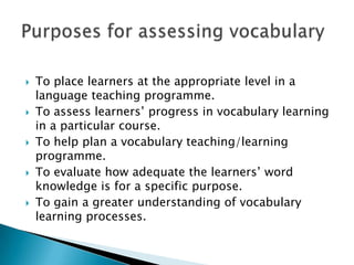  To place learners at the appropriate level in a
language teaching programme.
 To assess learners’ progress in vocabulary learning
in a particular course.
 To help plan a vocabulary teaching/learning
programme.
 To evaluate how adequate the learners’ word
knowledge is for a specific purpose.
 To gain a greater understanding of vocabulary
learning processes.
 
